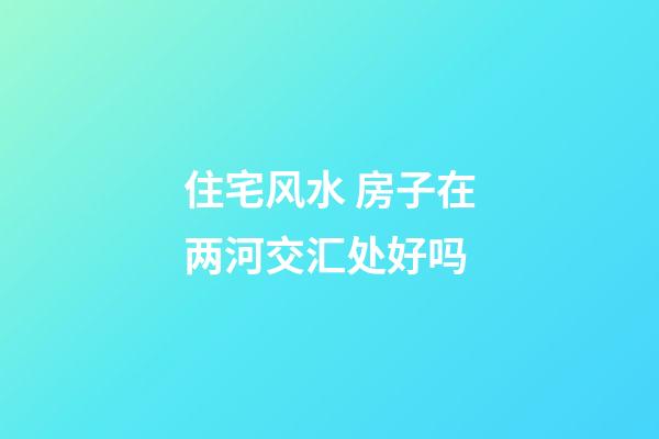 住宅风水 房子在两河交汇处好吗